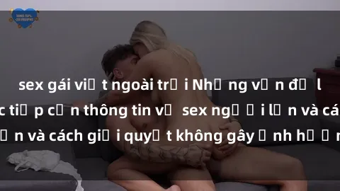 sex gái việt ngoài trời Những vấn đề liên quan đến việc tiếp cận thông tin về sex người lớn và cách giải quyết không gây ảnh hưởng đến trẻ em
