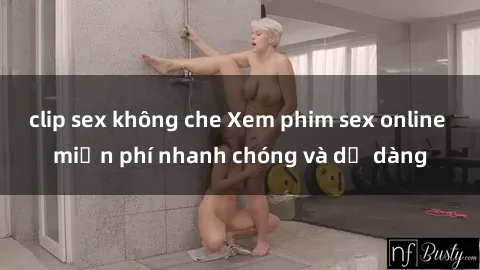 clip sex không che Xem phim sex online miễn phí nhanh chóng và dễ dàng