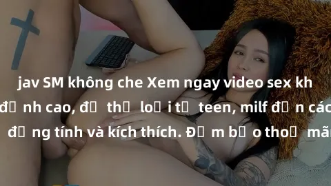 jav SM không che Xem ngay video sex không che miễn phí đỉnh cao, đủ thể loại từ teen, milf đến các cảnh quan hệ đồng tính và kích thích. Đảm bảo thoả mãn mọi khả năng kích thích của bạn!