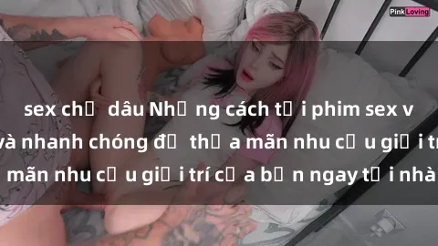 sex chị dâu Những cách tải phim sex về máy đơn giản và nhanh chóng để thỏa mãn nhu cầu giải trí của bạn ngay tại nhà