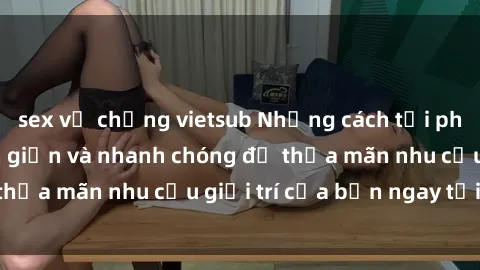 sex vợ chồng vietsub Những cách tải phim sex về máy đơn giản và nhanh chóng để thỏa mãn nhu cầu giải trí của bạn ngay tại nhà