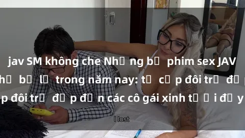 jav SM không che Những bộ phim sex JAV hot nhất không thể bỏ lỡ trong năm nay: từ cặp đôi trẻ đẹp đến các cô gái xinh tươi đầy sức hút.