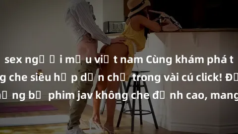sex người mẫu việt nam Cùng khám phá thế giới jav không che siêu hấp dẫn chỉ trong vài cú click! Đắm chìm trong những bộ phim jav không che đỉnh cao, mang lại trải nghiệm thú vị và đầy kích thích.