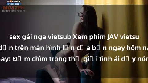 sex gái nga vietsub Xem phim JAV vietsub mới nhất và hấp dẫn trên màn hình lớn của bạn ngay hôm nay! Đắm chìm trong thế giới tình ái đầy nóng bỏng và kích thích.