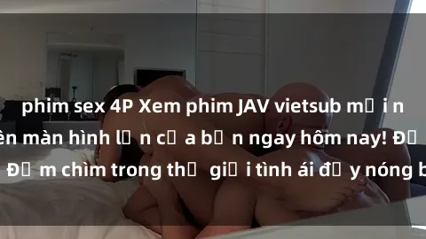 phim sex 4P Xem phim JAV vietsub mới nhất và hấp dẫn trên màn hình lớn của bạn ngay hôm nay! Đắm chìm trong thế giới tình ái đầy nóng bỏng và kích thích.