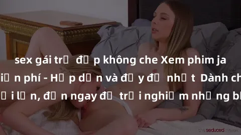 sex gái trẻ đẹp không che Xem phim jav full HD online miễn phí - Hấp dẫn và đầy đủ nhất  Dành cho người lớn, đến ngay để trải nghiệm những bộ phim hấp dẫn và hấp dẫn.