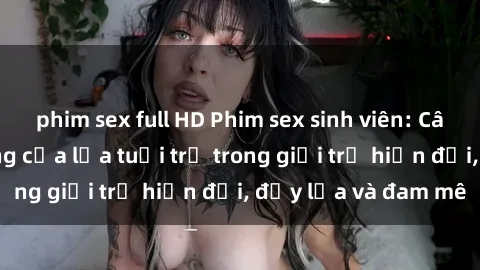 phim sex full HD Phim sex sinh viên: Câu chuyện nóng bỏng của lứa tuổi trẻ trong giới trẻ hiện đại, đầy lửa và đam mê