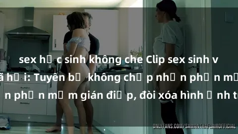 sex học sinh không che Clip sex sinh viên gây sốt mạng xã hội: Tuyên bố không chấp nhận phần mềm gián điệp, đòi xóa hình ảnh trên internet