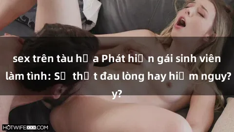 sex trên tàu hỏa Phát hiện gái sinh viên làm tình: Sự thật đau lòng hay hiểm nguy?