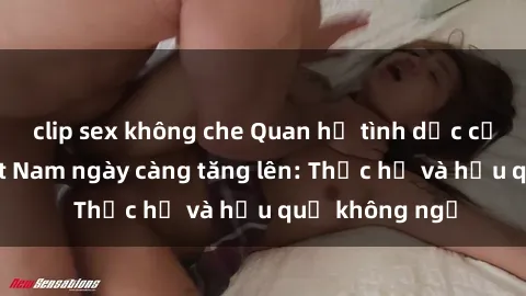 clip sex không che Quan hệ tình dục của nữ sinh Việt Nam ngày càng tăng lên: Thực hư và hậu quả không ngờ
