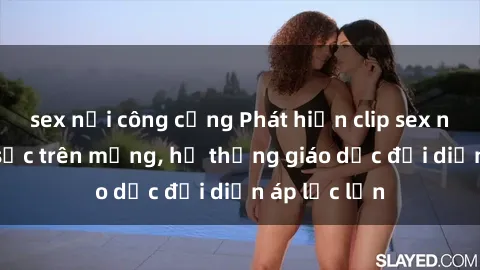 sex nơi công cộng Phát hiện clip sex nữ sinh gây sốc trên mạng, hệ thống giáo dục đối diện áp lực lớn