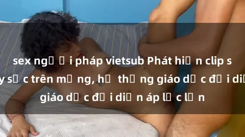 sex người pháp vietsub Phát hiện clip sex nữ sinh gây sốc trên mạng, hệ thống giáo dục đối diện áp lực lớn