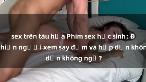 sex trên tàu hỏa Phim sex học sinh: Điều gì khiến người xem say đắm và hấp dẫn không ngờ?