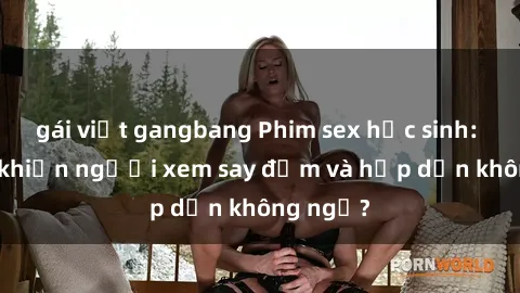 gái việt gangbang Phim sex học sinh: Điều gì khiến người xem say đắm và hấp dẫn không ngờ?
