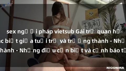sex người pháp vietsub Gái trẻ quan hệ: Mối quan hệ khác biệt giữa tuổi trẻ và trưởng thành - Những điều cần biết và cảnh báo từ chuyên gia