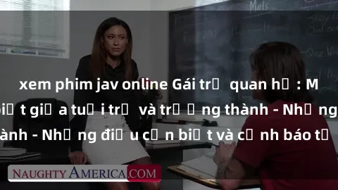 xem phim jav online Gái trẻ quan hệ: Mối quan hệ khác biệt giữa tuổi trẻ và trưởng thành - Những điều cần biết và cảnh báo từ chuyên gia