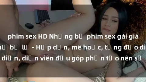 phim sex HD Những bộ phim sex gái già đỉnh cao không thể bỏ lỡ - Hấp dẫn, mê hoặc, từng đạo diễn, diễn viên đều góp phần tạo nên sự hấp dẫn, kích thích.