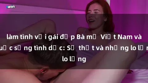 làm tình với gái đẹp Bà mẹ Việt Nam và cuộc sống tình dục: Sự thật và những lo lắng