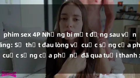 phim sex 4P Những bí mật đằng sau vẻ ngoài gái già dâm đãng: Sự thật đau lòng về cuộc sống của phụ nữ đã qua tuổi thanh xuân