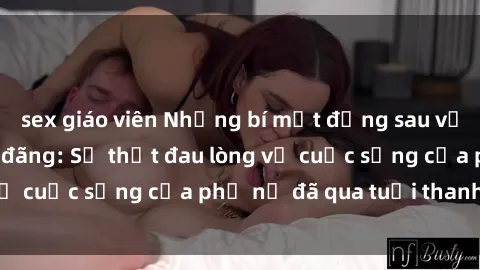 sex giáo viên Những bí mật đằng sau vẻ ngoài gái già dâm đãng: Sự thật đau lòng về cuộc sống của phụ nữ đã qua tuổi thanh xuân