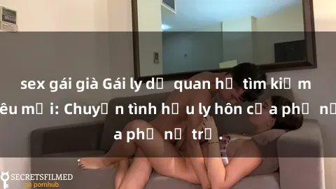 sex gái già Gái ly dị quan hệ tìm kiếm tình yêu mới: Chuyện tình hậu ly hôn của phụ nữ trẻ.