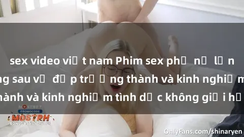 sex video việt nam Phim sex phụ nữ lớn tuổi: Sức hút đằng sau vẻ đẹp trưởng thành và kinh nghiệm tình dục không giới hạn