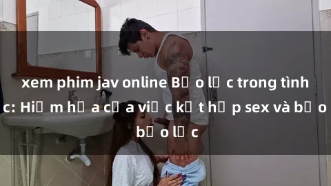 xem phim jav online Bạo lực trong tình dục: Hiểm họa của việc kết hợp sex và bạo lực