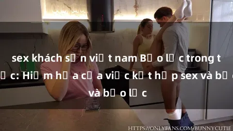 sex khách sạn việt nam Bạo lực trong tình dục: Hiểm họa của việc kết hợp sex và bạo lực