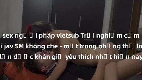 sex người pháp vietsub Trải nghiệm cảm xúc thăng hoa với jav SM không che - một trong những thể loại phim người lớn được khán giả yêu thích nhất hiện nay. Đảm bảo đem lại sự hấp dẫn, kích thích tối đa