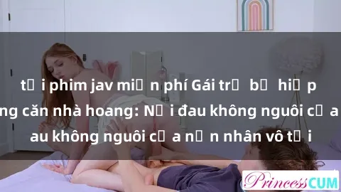 tải phim jav miễn phí Gái trẻ bị hiếp dâm bạo lực trong căn nhà hoang: Nỗi đau không nguôi của nạn nhân vô tội