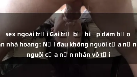 sex ngoài trời Gái trẻ bị hiếp dâm bạo lực trong căn nhà hoang: Nỗi đau không nguôi của nạn nhân vô tội