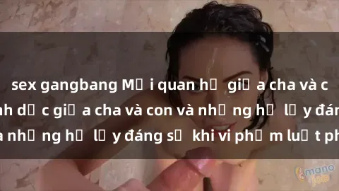 sex gangbang Mối quan hệ giữa cha và con: Sự thật về tình dục giữa cha và con và những hệ lụy đáng sợ khi vi phạm luật pháp.