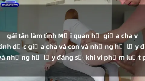 gái tân làm tình Mối quan hệ giữa cha và con: Sự thật về tình dục giữa cha và con và những hệ lụy đáng sợ khi vi phạm luật pháp.