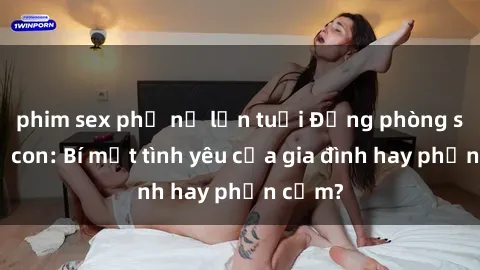 phim sex phụ nữ lớn tuổi Động phòng sex mẹ con: Bí mật tình yêu của gia đình hay phản cảm?