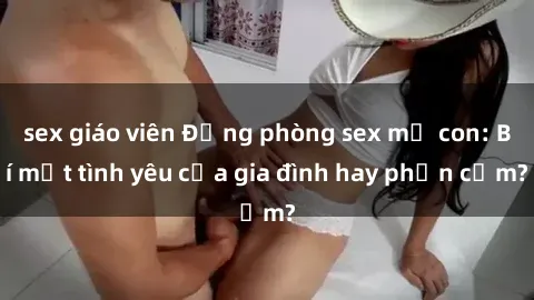 sex giáo viên Động phòng sex mẹ con: Bí mật tình yêu của gia đình hay phản cảm?