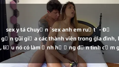 sex y tá Chuyện `sex anh em ruột` - Đề cập đến quan hệ gần gũi giữa các thành viên trong gia đình, liệu nó có làm ảnh hưởng đến tình cảm gia đình hay không?