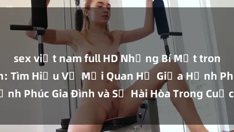 sex việt nam full HD Những Bí Mật trong Tình Dục Gia Đình: Tìm Hiểu Về Mối Quan Hệ Giữa Hạnh Phúc Gia Đình và Sự Hài Hòa Trong Cuộc Sống Tình Dục