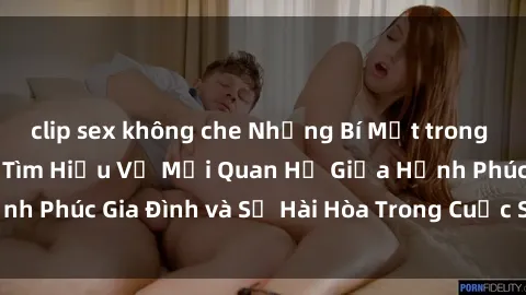 clip sex không che Những Bí Mật trong Tình Dục Gia Đình: Tìm Hiểu Về Mối Quan Hệ Giữa Hạnh Phúc Gia Đình và Sự Hài Hòa Trong Cuộc Sống Tình Dục