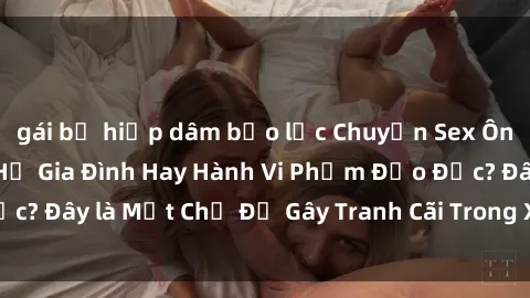 gái bị hiếp dâm bạo lực Chuyện Sex Ông Cháu: Mối Quan Hệ Gia Đình Hay Hành Vi Phạm Đạo Đức? Đây là Một Chủ Đề Gây Tranh Cãi Trong Xã Hội Hiện Nay.