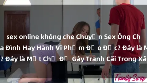 sex online không che Chuyện Sex Ông Cháu: Mối Quan Hệ Gia Đình Hay Hành Vi Phạm Đạo Đức? Đây là Một Chủ Đề Gây Tranh Cãi Trong Xã Hội Hiện Nay.