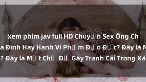 xem phim jav full HD Chuyện Sex Ông Cháu: Mối Quan Hệ Gia Đình Hay Hành Vi Phạm Đạo Đức? Đây là Một Chủ Đề Gây Tranh Cãi Trong Xã Hội Hiện Nay.