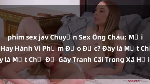 phim sex jav Chuyện Sex Ông Cháu: Mối Quan Hệ Gia Đình Hay Hành Vi Phạm Đạo Đức? Đây là Một Chủ Đề Gây Tranh Cãi Trong Xã Hội Hiện Nay.