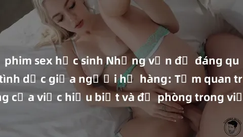 phim sex học sinh Những vấn đề đáng quan tâm về quan hệ tình dục giữa người họ hàng: Tầm quan trọng của việc hiểu biết và đề phòng trong việc tiếp xúc trong gia đình.