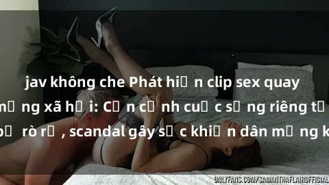 jav không che Phát hiện clip sex quay lén hot nhất trên mạng xã hội: Cận cảnh cuộc sống riêng tư bị rò rỉ, scandal gây sốc khiến dân mạng không khỏi bàng hoàng