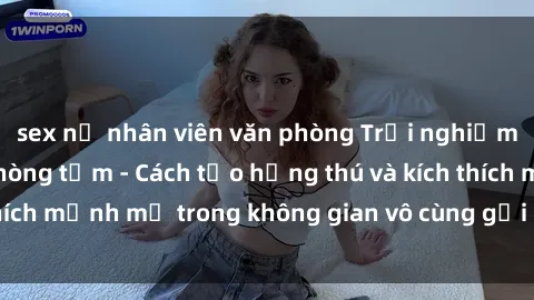 sex nữ nhân viên văn phòng Trải nghiệm mới lạ với sex phòng tắm - Cách tạo hứng thú và kích thích mạnh mẽ trong không gian vô cùng gợi cảm và lãng mạn