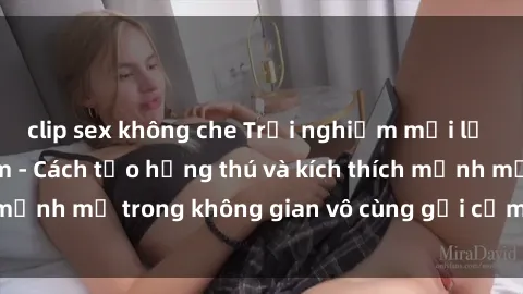 clip sex không che Trải nghiệm mới lạ với sex phòng tắm - Cách tạo hứng thú và kích thích mạnh mẽ trong không gian vô cùng gợi cảm và lãng mạn