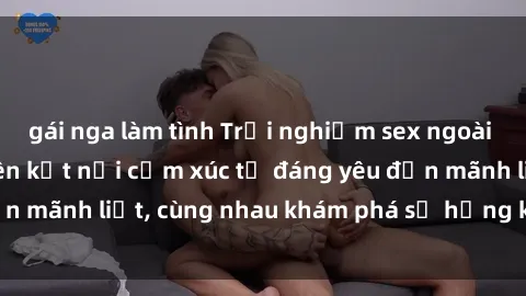 gái nga làm tình Trải nghiệm sex ngoài trời: Khi thiên nhiên kết nối cảm xúc từ đáng yêu đến mãnh liệt, cùng nhau khám phá sự hứng khởi và thú vị.