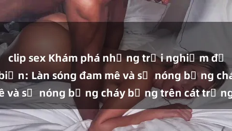 clip sex Khám phá những trải nghiệm độc đáo tại sex bãi biển: Làn sóng đam mê và sự nóng bỏng cháy bỏng trên cát trắng