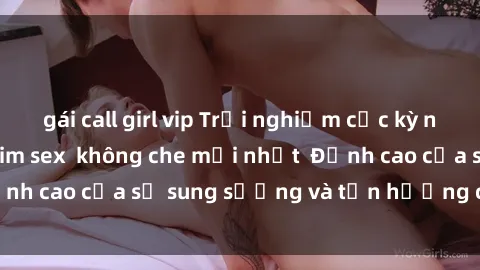 gái call girl vip Trải nghiệm cực kỳ nóng bỏng trong phim sex  không che mới nhất  Đỉnh cao của sự sung sướng và tận hưởng chân thật