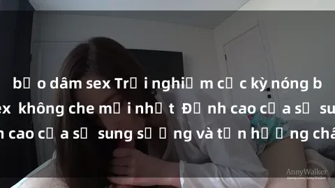 bạo dâm sex Trải nghiệm cực kỳ nóng bỏng trong phim sex  không che mới nhất  Đỉnh cao của sự sung sướng và tận hưởng chân thật